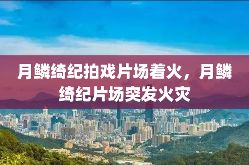月鳞绮纪拍戏片场着火，月鳞绮纪片场突发火灾，月鳞绮纪片场突发火灾