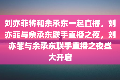 刘亦菲将和余承东一起直播，刘亦菲与余承东联手直播之夜，刘亦菲与余承东联手直播之夜盛大开启