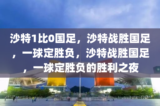 沙特1比0国足，沙特战胜国足，一球定胜负，沙特战胜国足，一球定胜负的胜利之夜
