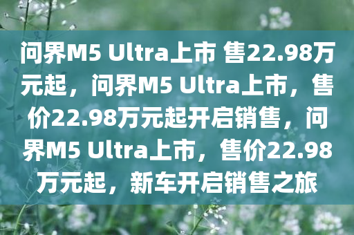问界M5 Ultra上市 售22.98万元起，问界M5 Ultra上市，售价22.98万元起开启销售，问界M5 Ultra上市，售价22.98万元起，新车开启销售之旅