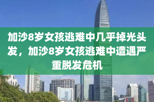 加沙8岁女孩逃难中几乎掉光头发，加沙8岁女孩逃难中遭遇严重脱发危机，加沙八岁女孩逃难遭遇严重脱发危机，头发几乎掉光