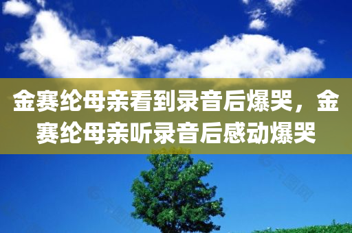 金赛纶母亲看到录音后爆哭，金赛纶母亲听录音后感动爆哭，金赛纶母亲听录音后感动至爆哭