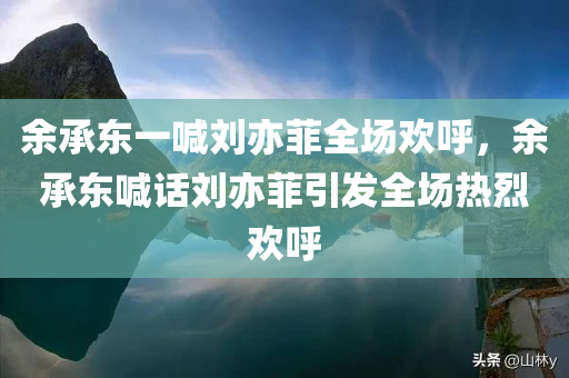 余承东一喊刘亦菲全场欢呼，余承东喊话刘亦菲引发全场热烈欢呼，余承东喊话刘亦菲引爆全场欢呼