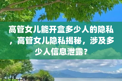 高管女儿能开盒多少人的隐私，高管女儿隐私揭秘，涉及多少人信息泄露？