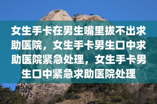 女生手卡在男生嘴里拔不出求助医院，女生手卡男生口中求助医院紧急处理，女生手卡男生口中紧急求助医院处理