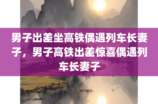 男子出差坐高铁偶遇列车长妻子，男子高铁出差惊喜偶遇列车长妻子，男子高铁出差意外惊喜，偶遇列车长妻子