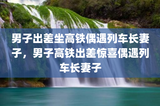 男子出差坐高铁偶遇列车长妻子，男子高铁出差惊喜偶遇列车长妻子