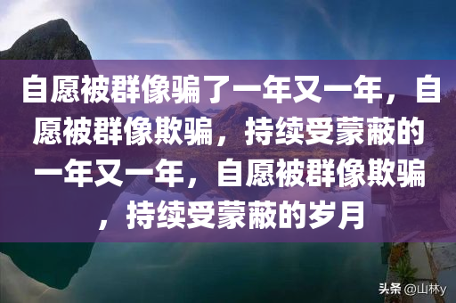 自愿被群像骗了一年又一年，自愿被群像欺骗，持续受蒙蔽的一年又一年，自愿被群像欺骗，持续受蒙蔽的岁月