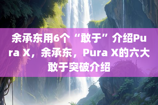 余承东用6个“敢于”介绍Pura X，余承东，Pura X的六大敢于突破介绍，余承东揭秘Pura X六大突破，敢于创新，引领时代潮流！