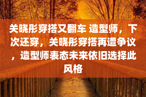 关晓彤穿搭又翻车 造型师，下次还穿，关晓彤穿搭再遭争议，造型师表态未来依旧选择此风格