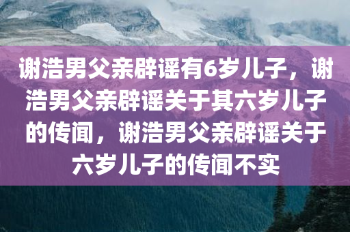 谢浩男父亲辟谣有6岁儿子，谢浩男父亲辟谣关于其六岁儿子的传闻，谢浩男父亲辟谣关于六岁儿子的传闻不实