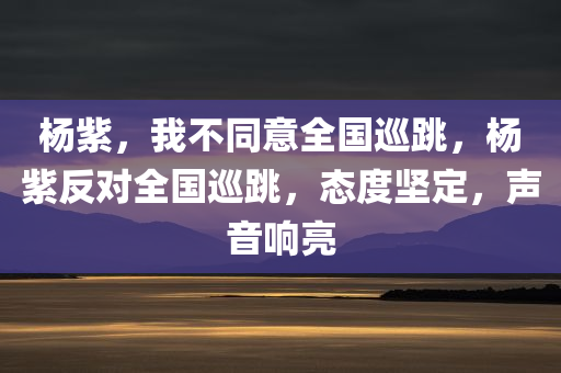 杨紫，我不同意全国巡跳，杨紫反对全国巡跳，态度坚定，声音响亮，杨紫坚决反对全国巡跳，态度鲜明拒绝声音响亮