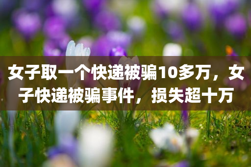 女子取一个快递被骗10多万，女子快递被骗事件，损失超十万，女子快递被骗事件，损失超十万，警惕网络诈骗！