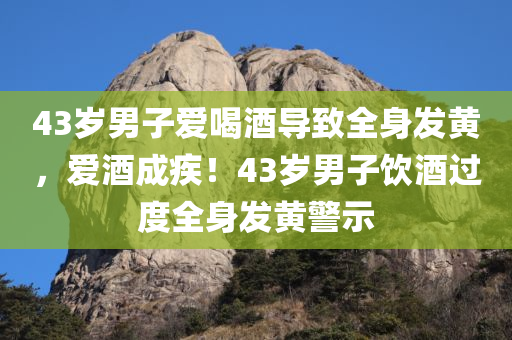 43岁男子爱喝酒导致全身发黄，爱酒成疾！43岁男子饮酒过度全身发黄警示，饮酒过度警示，43岁男子全身发黄，爱酒成疾