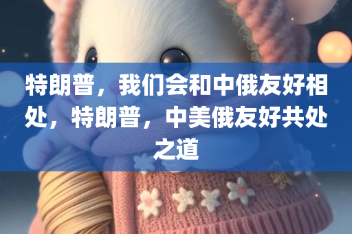 特朗普，我们会和中俄友好相处，特朗普，中美俄友好共处之道，特朗普时代的中美俄友好共处之道探讨