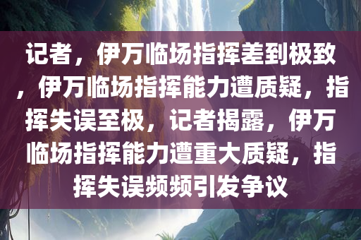 记者，伊万临场指挥差到极致，伊万临场指挥能力遭质疑，指挥失误至极，记者揭露，伊万临场指挥能力遭重大质疑，指挥失误频频引发争议