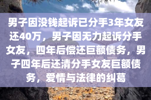 男子因没钱起诉已分手3年女友还40万，男子因无力起诉分手女友，四年后偿还巨额债务，男子四年后还清分手女友巨额债务，爱情与法律的纠葛