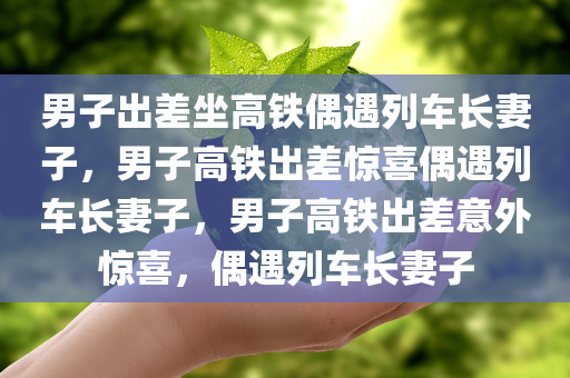 男子出差坐高铁偶遇列车长妻子，男子高铁出差惊喜偶遇列车长妻子，男子高铁出差意外惊喜，偶遇列车长妻子