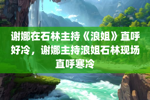 谢娜在石林主持《浪姐》直呼好冷，谢娜主持浪姐石林现场直呼寒冷，谢娜主持浪姐石林现场遭遇寒冷天气，直呼好冷