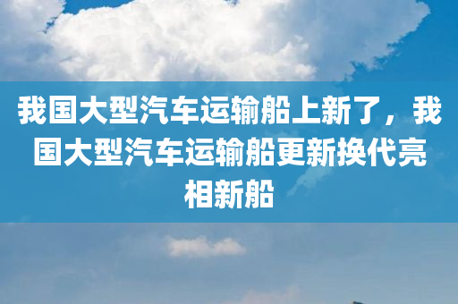 我国大型汽车运输船上新了，我国大型汽车运输船更新换代亮相新船，我国大型汽车运输船更新换代，新船亮相引瞩目