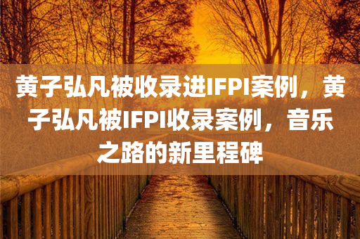 黄子弘凡被收录进IFPI案例，黄子弘凡被IFPI收录案例，音乐之路的新里程碑