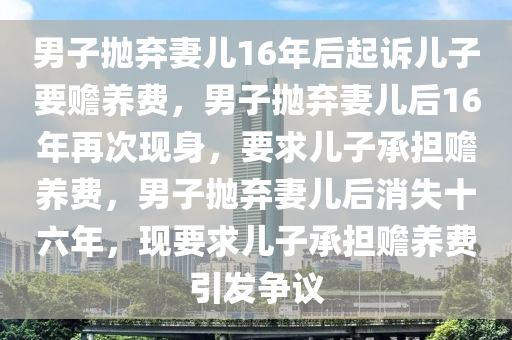 男子抛弃妻儿16年后起诉儿子要赡养费，男子抛弃妻儿后16年再次现身，要求儿子承担赡养费，男子抛弃妻儿后消失十六年，现要求儿子承担赡养费引发争议