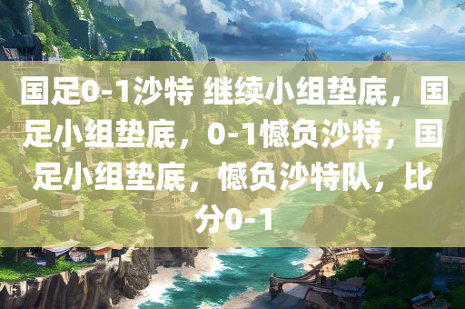 国足0-1沙特 继续小组垫底，国足小组垫底，0-1憾负沙特，国足小组垫底，憾负沙特队，比分0-1