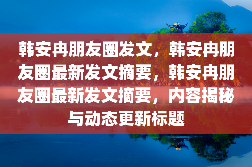 韩安冉朋友圈发文，韩安冉朋友圈最新发文摘要，韩安冉朋友圈最新发文摘要，内容揭秘与动态更新标题