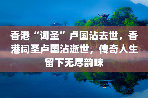 香港“词圣”卢国沾去世，香港词圣卢国沾逝世，传奇人生留下无尽韵味