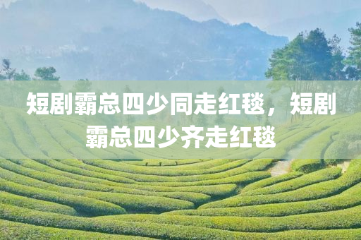 短剧霸总四少同走红毯，短剧霸总四少齐走红毯