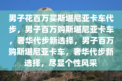 男子花百万买斯堪尼亚卡车代步，男子百万购斯堪尼亚卡车，奢华代步新选择，男子百万购斯堪尼亚卡车，奢华代步新选择，尽显个性风采