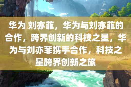 华为 刘亦菲，华为与刘亦菲的合作，跨界创新的科技之星，华为与刘亦菲携手合作，科技之星跨界创新之旅