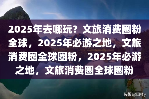 2025年去哪玩？文旅消费圈粉全球，2025年必游之地，文旅消费圈全球圈粉，2025年必游之地，文旅消费圈全球圈粉