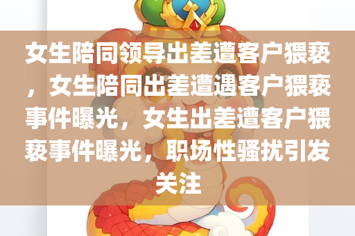 女生陪同领导出差遭客户猥亵，女生陪同出差遭遇客户猥亵事件曝光，女生出差遭客户猥亵事件曝光，职场性骚扰引发关注
