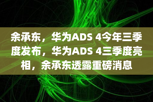 余承东，华为ADS 4今年三季度发布，华为ADS 4三季度亮相，余承东透露重磅消息，余承东透露，华为ADS 4重磅消息，三季度亮相！