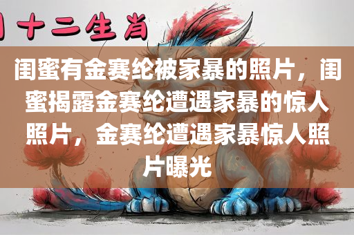 闺蜜有金赛纶被家暴的照片，闺蜜揭露金赛纶遭遇家暴的惊人照片，金赛纶遭遇家暴惊人照片曝光