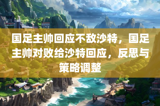 国足主帅回应不敌沙特，国足主帅对败给沙特回应，反思与策略调整