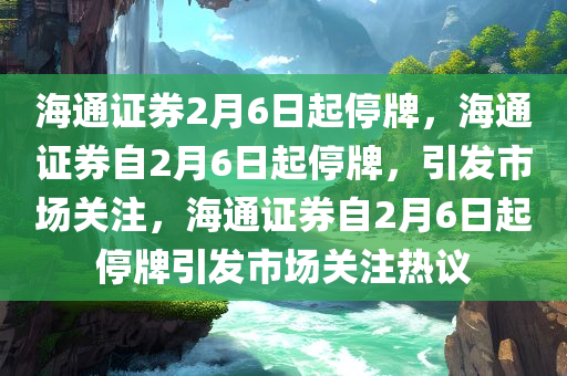 海通证券2月6日起停牌，海通证券自2月6日起停牌，引发市场关注，海通证券自2月6日起停牌引发市场关注热议