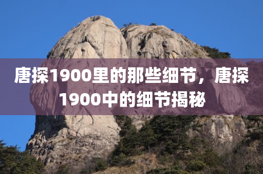 唐探1900里的那些细节，唐探1900中的细节揭秘
