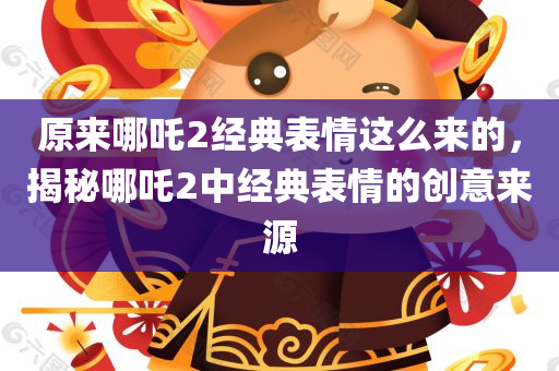原来哪吒2经典表情这么来的，揭秘哪吒2中经典表情的创意来源