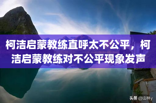柯洁启蒙教练直呼太不公平，柯洁启蒙教练对不公平现象发声，柯洁启蒙教练对不公平现象发声，直言太不公平！