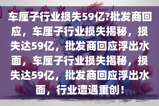 车厘子行业损失59亿?批发商回应，车厘子行业损失揭秘，损失达59亿，批发商回应浮出水面，车厘子行业损失揭秘，损失达59亿，批发商回应浮出水面，行业遭遇重创！