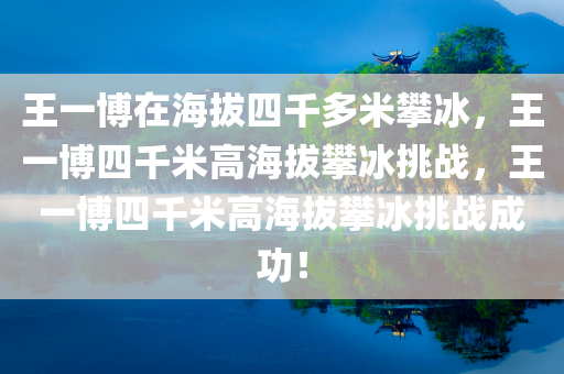 王一博在海拔四千多米攀冰，王一博四千米高海拔攀冰挑战，王一博四千米高海拔攀冰挑战成功！