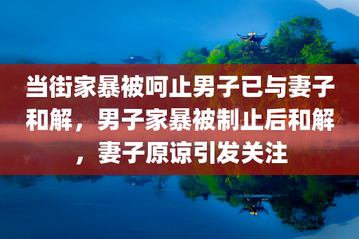 当街家暴被呵止男子已与妻子和解，男子家暴被制止后和解，妻子原谅引发关注