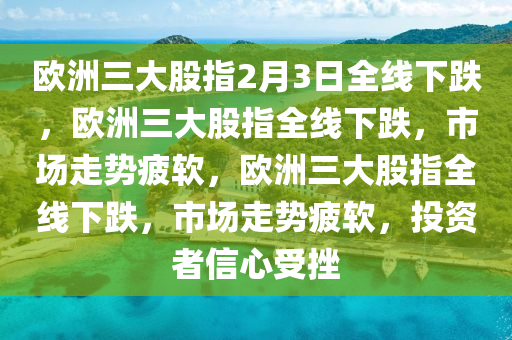 欧洲三大股指2月3日全线下跌，欧洲三大股指全线下跌，市场走势疲软，欧洲三大股指全线下跌，市场走势疲软，投资者信心受挫