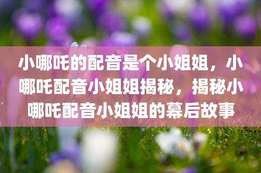 小哪吒的配音是个小姐姐，小哪吒配音小姐姐揭秘，揭秘小哪吒配音小姐姐的幕后故事
