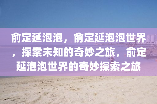 俞定延泡泡，俞定延泡泡世界，探索未知的奇妙之旅，俞定延泡泡世界的奇妙探索之旅