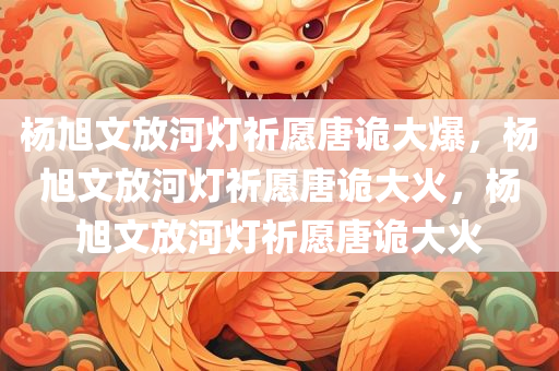 杨旭文放河灯祈愿唐诡大爆，杨旭文放河灯祈愿唐诡大火，杨旭文放河灯祈愿唐诡大火