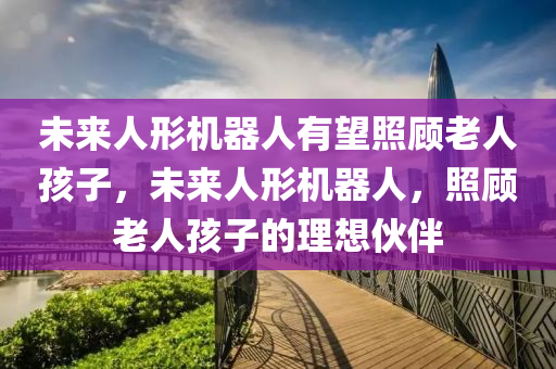 未来人形机器人有望照顾老人孩子，未来人形机器人，照顾老人孩子的理想伙伴，未来人形机器人，成为照顾老人孩子的理想伙伴的希望
