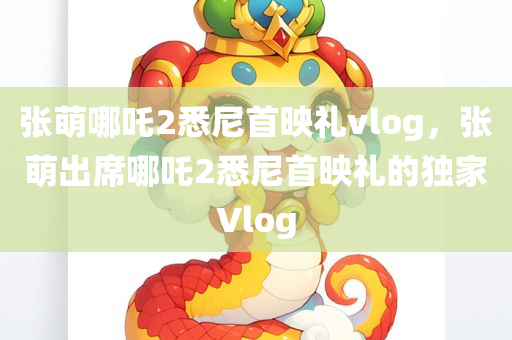 张萌哪吒2悉尼首映礼vlog，张萌出席哪吒2悉尼首映礼的独家Vlog，张萌出席哪吒2悉尼首映礼的独家Vlog记录首映盛况